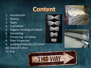 1. Introduction
2. History
3. Types
4. Cultivation
5. Organic Farming of Cotton
6. Harvesting
7. Processing of Cotton
8. Fiber Properties
9. Leading Producers of Cotton
10. Uses of Cotton
11. End

 