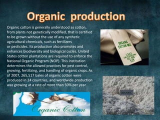 Organic cotton is generally understood as cotton,
from plants not genetically modified, that is certified
to be grown without the use of any synthetic
agricultural chemicals, such as fertilizers
or pesticides. Its production also promotes and
enhances biodiversity and biological cycles. United
States cotton plantations are required to enforce the
National Organic Program (NOP). This institution
determines the allowed practices for pest control,
growing, fertilizing, and handling of organic crops. As
of 2007, 265,517 bales of organic cotton were
produced in 24 countries, and worldwide production
was growing at a rate of more than 50% per year

 