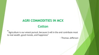 AGRI COMMODITIES IN MCX
Cotton
“Agriculture is our wisest pursuit, because it will in the end contribute most
to real wealth, good morals, and happiness”
- Thomas Jefferson
 