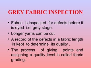 GREY FABRIC INSPECTION
• Fabric is inspected for defects before it
is dyed i.e. grey stage.
• Longer yarns can be cut
• A record of the defects in a fabric length
is kept to determine its quality .
• The process of giving points and
assigning a quality level is called fabric
grading.
 