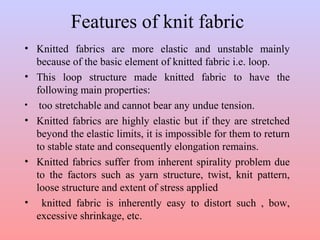 Features of knit fabric
• Knitted fabrics are more elastic and unstable mainly
because of the basic element of knitted fabric i.e. loop.
• This loop structure made knitted fabric to have the
following main properties:
• too stretchable and cannot bear any undue tension.
• Knitted fabrics are highly elastic but if they are stretched
beyond the elastic limits, it is impossible for them to return
to stable state and consequently elongation remains.
• Knitted fabrics suffer from inherent spirality problem due
to the factors such as yarn structure, twist, knit pattern,
loose structure and extent of stress applied
• knitted fabric is inherently easy to distort such , bow,
excessive shrinkage, etc.
 