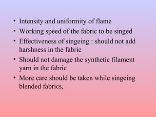 • Intensity and uniformity of flame
• Working speed of the fabric to be singed
• Effectiveness of singeing : should not add
harshness in the fabric
• Should not damage the synthetic filament
yarn in the fabric
• More care should be taken while singeing
blended fabrics,
 
