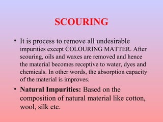 SCOURING
• It is process to remove all undesirable
impurities except COLOURING MATTER. After
scouring, oils and waxes are removed and hence
the material becomes receptive to water, dyes and
chemicals. In other words, the absorption capacity
of the material is improves.
• Natural Impurities: Based on the
composition of natural material like cotton,
wool, silk etc.
 