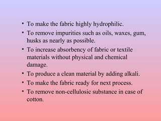 • To make the fabric highly hydrophilic.
• To remove impurities such as oils, waxes, gum,
husks as nearly as possible.
• To increase absorbency of fabric or textile
materials without physical and chemical
damage.
• To produce a clean material by adding alkali.
• To make the fabric ready for next process.
• To remove non-cellulosic substance in case of
cotton.
 