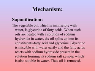 Mechanism:
Saponification:
The vegetable oil, which is immiscible with
water, is glyceride of fatty acids. When such
oils are heated with a solution of sodium
hydroxide in water, the oil splits up into its
constituents-fatty acid and glycerine. Glycerine
is miscible with water easily and the fatty acids
reacts with sodium hydroxide present in the
solution forming its sodium salt i.e.soap which
is also soluble in water. Thus oil is removed.
 