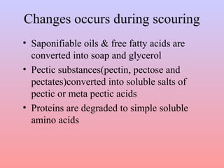 Changes occurs during scouring
• Saponifiable oils & free fatty acids are
converted into soap and glycerol
• Pectic substances(pectin, pectose and
pectates)converted into soluble salts of
pectic or meta pectic acids
• Proteins are degraded to simple soluble
amino acids
 