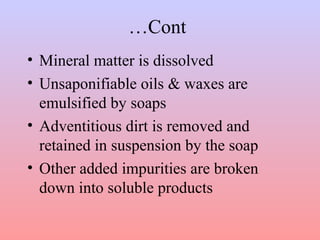 …Cont
• Mineral matter is dissolved
• Unsaponifiable oils & waxes are
emulsified by soaps
• Adventitious dirt is removed and
retained in suspension by the soap
• Other added impurities are broken
down into soluble products
 