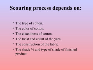 Scouring process depends on:
• The type of cotton.
• The color of cotton.
• The cleanliness of cotton.
• The twist and count of the yarn.
• The construction of the fabric.
• The shade % and type of shade of finished
product
 