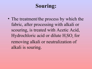 Souring:
• The treatment/the process by which the
fabric, after processing with alkali or
scouring, is treated with Acetic Acid,
Hydrochloric acid or dilute H2SO4 for
removing alkali or neutralization of
alkali is souring.
 