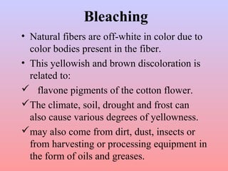 Bleaching
• Natural fibers are off-white in color due to
color bodies present in the fiber.
• This yellowish and brown discoloration is
related to:
 flavone pigments of the cotton flower.
The climate, soil, drought and frost can
also cause various degrees of yellowness.
may also come from dirt, dust, insects or
from harvesting or processing equipment in
the form of oils and greases.
 