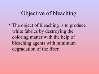 Objective of bleaching
• The object of bleaching is to produce
white fabrics by destroying the
coloring matter with the help of
bleaching agents with minimum
degradation of the fiber.
 