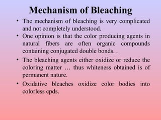 Mechanism of Bleaching
• The mechanism of bleaching is very complicated
and not completely understood.
• One opinion is that the color producing agents in
natural fibers are often organic compounds
containing conjugated double bonds. .
• The bleaching agents either oxidize or reduce the
coloring matter … thus whiteness obtained is of
permanent nature.
• Oxidative bleaches oxidize color bodies into
colorless cpds.
 