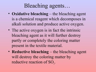 Bleaching agents…
• Oxidative bleaching – the bleaching agent
is a chemical reagent which decomposes in
alkali solution and produce active oxygen.
• The active oxygen is in fact the intrinsic
bleaching agent as it will further destroy
partly or completely the coloring matter
present in the textile material.
• Reductive bleaching – the bleaching agent
will destroy the coloring matter by
reductive reaction of SO2.
 