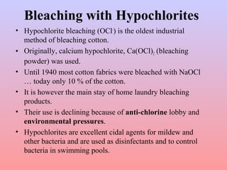 Bleaching with Hypochlorites
• Hypochlorite bleaching (OCl-
) is the oldest industrial
method of bleaching cotton.
• Originally, calcium hypochlorite, Ca(OCl)2 (bleaching
powder) was used.
• Until 1940 most cotton fabrics were bleached with NaOCl
… today only 10 % of the cotton.
• It is however the main stay of home laundry bleaching
products.
• Their use is declining because of anti-chlorine lobby and
environmental pressures.
• Hypochlorites are excellent cidal agents for mildew and
other bacteria and are used as disinfectants and to control
bacteria in swimming pools.
 