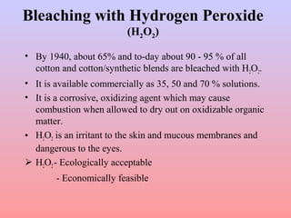 Bleaching with Hydrogen Peroxide
(H2O2)
• By 1940, about 65% and to-day about 90 - 95 % of all
cotton and cotton/synthetic blends are bleached with H2O2.
• It is available commercially as 35, 50 and 70 % solutions.
• It is a corrosive, oxidizing agent which may cause
combustion when allowed to dry out on oxidizable organic
matter.
• H2O2 is an irritant to the skin and mucous membranes and
dangerous to the eyes.
 H2O2- Ecologically acceptable
- Economically feasible
 