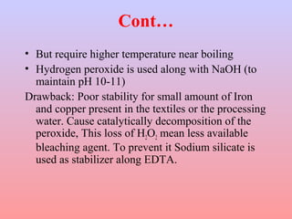 Cont…
• But require higher temperature near boiling
• Hydrogen peroxide is used along with NaOH (to
maintain pH 10-11)
Drawback: Poor stability for small amount of Iron
and copper present in the textiles or the processing
water. Cause catalytically decomposition of the
peroxide, This loss of H2O2 mean less available
bleaching agent. To prevent it Sodium silicate is
used as stabilizer along EDTA.
 