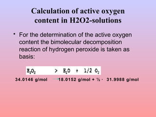 Calculation of active oxygen
content in H2O2-solutions
• For the determination of the active oxygen
content the bimolecular decomposition
reaction of hydrogen peroxide is taken as
basis:
34.0146 g/mol 18.0152 g/mol + ½ · 31.9988 g/mol
 
