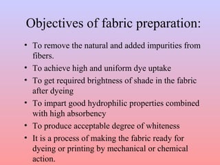 Objectives of fabric preparation:
• To remove the natural and added impurities from
fibers.
• To achieve high and uniform dye uptake
• To get required brightness of shade in the fabric
after dyeing
• To impart good hydrophilic properties combined
with high absorbency
• To produce acceptable degree of whiteness
• It is a process of making the fabric ready for
dyeing or printing by mechanical or chemical
action.
 