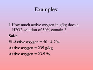 Examples:
1.How much active oxygen in g/kg does a
H2O2-solution of 50% contain ?
Sol/n
#1.Active oxygen = 50 · 4.704
Active oxygen = 235 g/kg
Active oxygen = 23.5 %
 