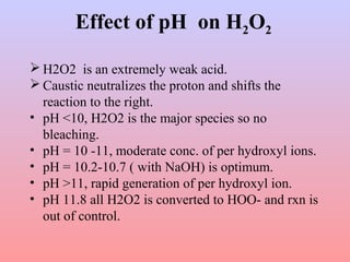Effect of pH on H2O2
 H2O2 is an extremely weak acid.
 Caustic neutralizes the proton and shifts the
reaction to the right.
• pH <10, H2O2 is the major species so no
bleaching.
• pH = 10 -11, moderate conc. of per hydroxyl ions.
• pH = 10.2-10.7 ( with NaOH) is optimum.
• pH >11, rapid generation of per hydroxyl ion.
• pH 11.8 all H2O2 is converted to HOO- and rxn is
out of control.
 
