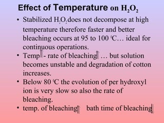 Effect of Temperature on H2O2
• Stabilized H2O2does not decompose at high
temperature therefore faster and better
bleaching occurs at 95 to 100 0
C… ideal for
continuous operations.
• Temp - rate of bleaching … but solution
becomes unstable and degradation of cotton
increases.
• Below 80 0
C the evolution of per hydroxyl
ion is very slow so also the rate of
bleaching.
• temp. of bleaching bath time of bleaching
 