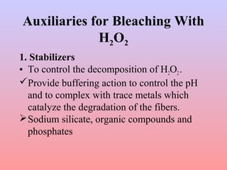 Auxiliaries for Bleaching With
H2O2
1. Stabilizers
• To control the decomposition of H2O2.
Provide buffering action to control the pH
and to complex with trace metals which
catalyze the degradation of the fibers.
Sodium silicate, organic compounds and
phosphates
 