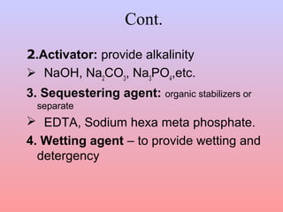 Cont.
2.Activator: provide alkalinity
 NaOH, Na2
CO3
, Na3
PO4
,etc.
3. Sequestering agent: organic stabilizers or
separate
 EDTA, Sodium hexa meta phosphate.
4. Wetting agent – to provide wetting and
detergency
 
