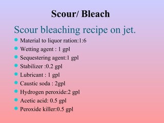 Scour/ Bleach
Scour bleaching recipe on jet.
Material to liquor ration:1:6
Wetting agent : 1 gpl
Sequestering agent:1 gpl
Stabilizer :0.2 gpl
Lubricant : 1 gpl
Caustic soda : 2gpl
Hydrogen peroxide:2 gpl
Acetic acid: 0.5 gpl
Peroxide killer:0.5 gpl
 