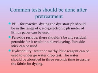 Common tests should be done after
pretreatment
PH : for reactive dyeing the dye start ph should
be in the range of 5.5-6.5,electronic ph meter of
litmus paper can be used.
Peroxide residue: there shouldn’t be any residual
peroxide for it result in unlevel dyeing. Peroxide
stick can be used.
Hydrophility : water or methyl blue reagent can be
used to under go water drop test. The water
should be absorbed in three seconds time to assure
the fabric for dyeing.
 