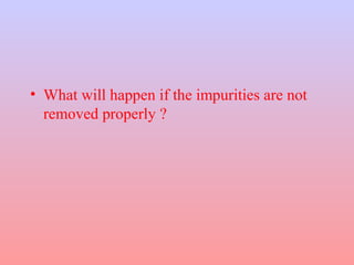 • What will happen if the impurities are not
removed properly ?
 