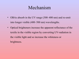Mechanism
• OBAs absorb in the UV range (300–400 nm) and re-emit
into longer visible (400–500 nm) wavelengths.
• Optical brighteners increase the apparent reflectance of the
textile in the visible region by converting UV-radiation in
the visible light and so increase the whiteness or
brightness.
 