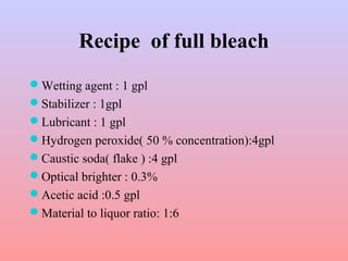 Recipe of full bleach
Wetting agent : 1 gpl
Stabilizer : 1gpl
Lubricant : 1 gpl
Hydrogen peroxide( 50 % concentration):4gpl
Caustic soda( flake ) :4 gpl
Optical brighter : 0.3%
Acetic acid :0.5 gpl
Material to liquor ratio: 1:6
 