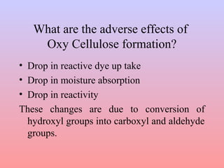 What are the adverse effects of
Oxy Cellulose formation?
• Drop in reactive dye up take
• Drop in moisture absorption
• Drop in reactivity
These changes are due to conversion of
hydroxyl groups into carboxyl and aldehyde
groups.
 