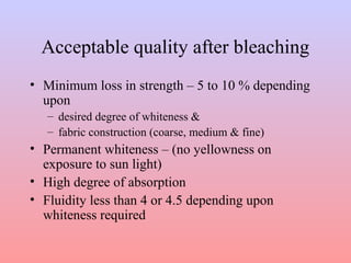 Acceptable quality after bleaching
• Minimum loss in strength – 5 to 10 % depending
upon
– desired degree of whiteness &
– fabric construction (coarse, medium & fine)
• Permanent whiteness – (no yellowness on
exposure to sun light)
• High degree of absorption
• Fluidity less than 4 or 4.5 depending upon
whiteness required
 