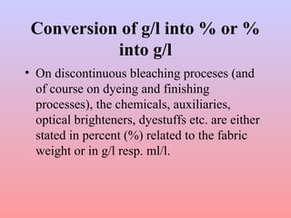 Conversion of g/l into % or %
into g/l
• On discontinuous bleaching proceses (and
of course on dyeing and finishing
processes), the chemicals, auxiliaries,
optical brighteners, dyestuffs etc. are either
stated in percent (%) related to the fabric
weight or in g/l resp. ml/l.
 