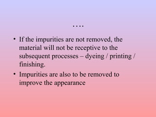 ….
• If the impurities are not removed, the
material will not be receptive to the
subsequent processes – dyeing / printing /
finishing.
• Impurities are also to be removed to
improve the appearance
 