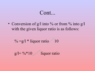 Cont...
• Conversion of g/l into % or from % into g/l
with the given liquor ratio is as follows:
% =g/l * liquor ratio 10
g/l= %*10 liquor ratio
 