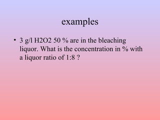 examples
• 3 g/l H2O2 50 % are in the bleaching
liquor. What is the concentration in % with
a liquor ratio of 1:8 ?
 