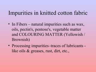 Impurities in knitted cotton fabric
• In Fibers – natural impurities such as wax,
oils, pectin's, pentose's, vegetable matter
and COLOURING MATTER (Yellowish /
Brownish)
• Processing impurities–traces of lubricants -
like oils & greases, rust, dirt, etc.,
 