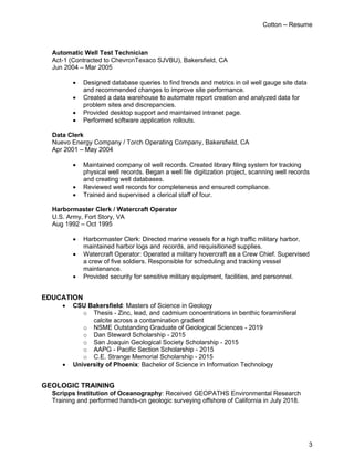 Cotton – Resume
3
Automatic Well Test Technician
Act-1 (Contracted to ChevronTexaco SJVBU), Bakersfield, CA
Jun 2004 – Mar 2005
• Designed database queries to find trends and metrics in oil well gauge site data
and recommended changes to improve site performance.
• Created a data warehouse to automate report creation and analyzed data for
problem sites and discrepancies.
• Provided desktop support and maintained intranet page.
• Performed software application rollouts.
Data Clerk
Nuevo Energy Company / Torch Operating Company, Bakersfield, CA
Apr 2001 – May 2004
• Maintained company oil well records. Created library filing system for tracking
physical well records. Began a well file digitization project, scanning well records
and creating well databases.
• Reviewed well records for completeness and ensured compliance.
• Trained and supervised a clerical staff of four.
Harbormaster Clerk / Watercraft Operator
U.S. Army, Fort Story, VA
Aug 1992 – Oct 1995
• Harbormaster Clerk: Directed marine vessels for a high traffic military harbor,
maintained harbor logs and records, and requisitioned supplies.
• Watercraft Operator: Operated a military hovercraft as a Crew Chief. Supervised
a crew of five soldiers. Responsible for scheduling and tracking vessel
maintenance.
• Provided security for sensitive military equipment, facilities, and personnel.
EDUCATION
• CSU Bakersfield: Masters of Science in Geology
o Thesis - Zinc, lead, and cadmium concentrations in benthic foraminiferal
calcite across a contamination gradient
o NSME Outstanding Graduate of Geological Sciences - 2019
o Dan Steward Scholarship - 2015
o San Joaquin Geological Society Scholarship - 2015
o AAPG - Pacific Section Scholarship - 2015
o C.E. Strange Memorial Scholarship - 2015
• University of Phoenix: Bachelor of Science in Information Technology
GEOLOGIC TRAINING
Scripps Institution of Oceanography: Received GEOPATHS Environmental Research
Training and performed hands-on geologic surveying offshore of California in July 2018.
 
