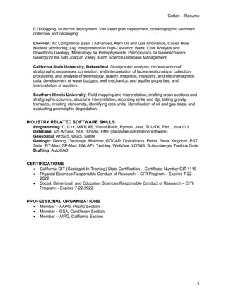 Cotton – Resume
4
CTD logging, Multicore deployment, Van Veen grab deployment, oceanographic sediment
collection and cataloging.
Chevron: Air Compliance Basic / Advanced, Kern Oil and Gas Ordinance, Cased Hole
Nuclear Monitoring, Log Interpretation in High-Deviation Wells, Core Analysis and
Operations Geology, Mineralogy for Petrophysicists, Petrophysics for Geomechanics,
Geology of the San Joaquin Valley, Earth Science Database Management
California State University, Bakersfield: Stratigraphic analysis, reconstruction of
stratigraphic sequences, correlation, and interpretation of facies relationships; collection,
processing, and analysis of seismology, gravity, magnetic, resistivity, and electromagnetic
data; development of water budgets, well mechanics, and aquifer properties, and
interpretation of aquifers.
Southern Illinois University: Field mapping and interpretation, drafting cross sections and
stratigraphic columns, structural interpretation, recording strike and dip, taking gravity
transects, creating stereonets, identifying rock units, identification of oil and gas traps, and
evaluating geomorphic degradation.
INDUSTRY RELATED SOFTWARE SKILLS
Programming: C, C++, MATLAB, Visual Basic, Python, Java, TCL/TK, Perl, Linux CLI
Database: MS Access, SQL, Oracle, FME (database automation software)
Geospatial: ArcGIS, QGIS, Surfer
Geologic: Geolog, Geomage, Multimin, GOCAD, OpenWorks, Petrel, Petra, Kingdom, PST
Suite (RT-Mod, SP-Mod, NNLAP), Techlog, WellView, LOWIS, Schlumberger Toolbox Suite
Drafting: AutoCAD
CERTIFICATIONS
• California GIT (Geologist-In-Training) State Certification – Certificate Number GIT 1110
• Physical Sciences Responsible Conduct of Research – CITI Program – Expires 7-22-
2022
• Social, Behavioral, and Education Sciences Responsible Conduct of Research – CITI
Program – Expires 7-22-2022
PROFESSIONAL ORGANIZATIONS
• Member – AAPG, Pacific Section
• Member – GSA, Cordilleran Section
• Member – AIPG, California Section
 