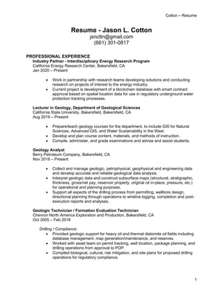 Cotton – Resume
1
Resume - Jason L. Cotton
jsncttn@gmail.com
(661) 301-0817
PROFESSIONAL EXPERIENCE
Industry Partner - Interdisciplinary Energy Research Program
California Energy Research Center, Bakersfield, CA
Jan 2020 – Present
• Work in partnership with research teams developing solutions and conducting
research on projects of interest to the energy industry.
• Current project is development of a blockchain database with smart contract
approval based on spatial location data for use in regulatory underground water
protection tracking processes.
Lecturer in Geology, Department of Geological Sciences
California State University, Bakersfield, Bakersfield, CA
Aug 2019 – Present
• Prepare/teach geology courses for the department, to include GIS for Natural
Sciences, Advanced GIS, and Water Sustainability in the West.
• Develop and plan course content, materials, and methods of instruction.
• Compile, administer, and grade examinations and advise and assist students.
Geology Analyst
Berry Petroleum Company, Bakersfield, CA
Nov 2018 – Present
• Collect and manage geologic, petrophysical, geophysical and engineering data
and develop accurate and reliable geological data analysis.
• Interpret geologic data and construct subsurface maps (structural, stratigraphic,
thickness, gross/net pay, reservoir property, original oil in-place, pressure, etc.)
for operational and planning purposes.
• Support all aspects of the drilling process from permitting, wellbore design,
directional planning through operations to wireline logging, completion and post-
execution reports and analyses.
Geologic Technician / Formation Evaluation Technician
Chevron North America Exploration and Production, Bakersfield, CA
Oct 2005 – Feb 2018
Drilling / Compliance:
• Provided geologic support for heavy oil and thermal diatomite oil fields including
database management, map generation/maintenance, and reserves.
• Worked with asset team on permit tracking, well location, package planning, and
drilling operations from approval to POP.
• Compiled biological, cultural, risk mitigation, and site plans for proposed drilling
operations for regulatory compliance.
 