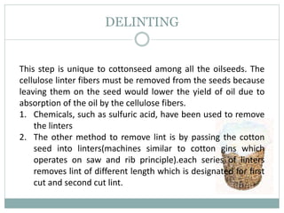 DELINTING
This step is unique to cottonseed among all the oilseeds. The
cellulose linter fibers must be removed from the seeds because
leaving them on the seed would lower the yield of oil due to
absorption of the oil by the cellulose fibers.
1. Chemicals, such as sulfuric acid, have been used to remove
the linters
2. The other method to remove lint is by passing the cotton
seed into linters(machines similar to cotton gins which
operates on saw and rib principle).each series of linters
removes lint of different length which is designated for first
cut and second cut lint.
 
