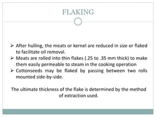 FLAKING
 After hulling, the meats or kernel are reduced in size or flaked
to facilitate oil removal.
 Meats are rolled into thin flakes (.25 to .35 mm thick) to make
them easily permeable to steam in the cooking operation
 Cottonseeds may be flaked by passing between two rolls
mounted side-by-side.
The ultimate thickness of the flake is determined by the method
of extraction used.
 