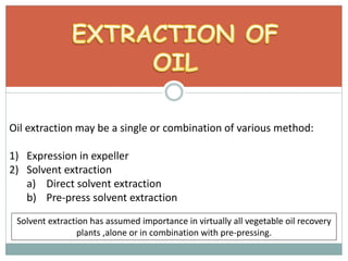 Oil extraction may be a single or combination of various method:
1) Expression in expeller
2) Solvent extraction
a) Direct solvent extraction
b) Pre-press solvent extraction
Solvent extraction has assumed importance in virtually all vegetable oil recovery
plants ,alone or in combination with pre-pressing.
 