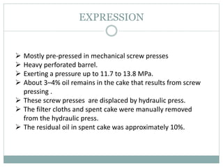 EXPRESSION
 Mostly pre-pressed in mechanical screw presses
 Heavy perforated barrel.
 Exerting a pressure up to 11.7 to 13.8 MPa.
 About 3–4% oil remains in the cake that results from screw
pressing .
 These screw presses are displaced by hydraulic press.
 The filter cloths and spent cake were manually removed
from the hydraulic press.
 The residual oil in spent cake was approximately 10%.
 