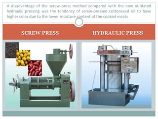 SCREW PRESS HYDRAULIC PRESS
A disadvantage of the screw press method compared with the now outdated
hydraulic pressing was the tendency of screw-pressed cottonseed oil to have
higher color due to the lower moisture content of the cooked meats
 