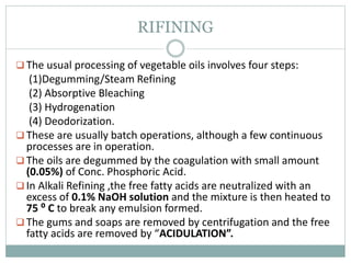 RIFINING
 The usual processing of vegetable oils involves four steps:
(1)Degumming/Steam Refining
(2) Absorptive Bleaching
(3) Hydrogenation
(4) Deodorization.
 These are usually batch operations, although a few continuous
processes are in operation.
 The oils are degummed by the coagulation with small amount
(0.05%) of Conc. Phosphoric Acid.
 In Alkali Refining ,the free fatty acids are neutralized with an
excess of 0.1% NaOH solution and the mixture is then heated to
75 ⁰ C to break any emulsion formed.
 The gums and soaps are removed by centrifugation and the free
fatty acids are removed by “ACIDULATION”.
 