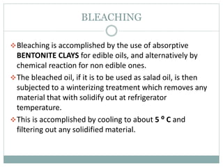 BLEACHING
Bleaching is accomplished by the use of absorptive
BENTONITE CLAYS for edible oils, and alternatively by
chemical reaction for non edible ones.
The bleached oil, if it is to be used as salad oil, is then
subjected to a winterizing treatment which removes any
material that with solidify out at refrigerator
temperature.
This is accomplished by cooling to about 5 ⁰ C and
filtering out any solidified material.
 