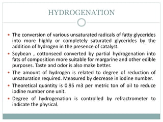 HYDROGENATION
 The conversion of various unsaturated radicals of fatty glycerides
into more highly or completely saturated glycerides by the
addition of hydrogen in the presence of catalyst.
 Soybean , cottonseed converted by partial hydrogenation into
fats of composition more suitable for margarine and other edible
purposes. Taste and odor is also make better.
 The amount of hydrogen is related to degree of reduction of
unsaturation required. Measured by decrease in iodine number.
 Theoretical quantity is 0.95 m3 per metric ton of oil to reduce
iodine number one unit.
 Degree of hydrogenation is controlled by refractrometer to
indicate the physical.
 